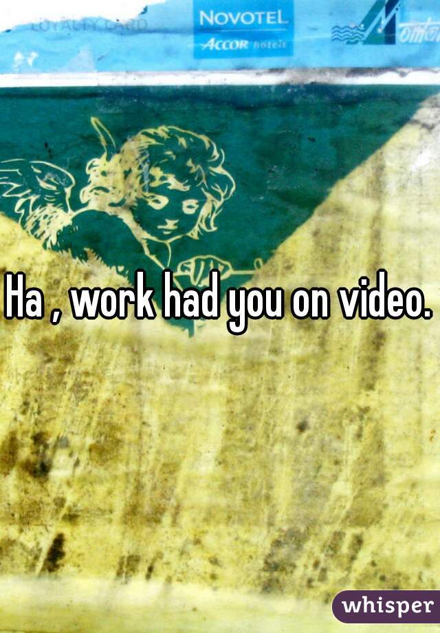 Ha , work had you on video.
