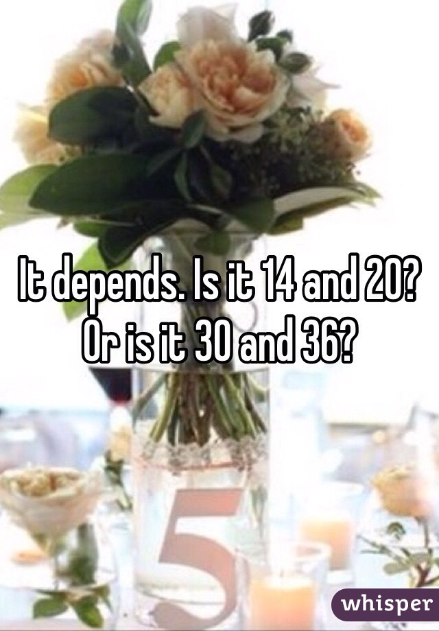 It depends. Is it 14 and 20? Or is it 30 and 36?