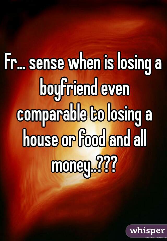 Fr... sense when is losing a boyfriend even comparable to losing a house or food and all money..???