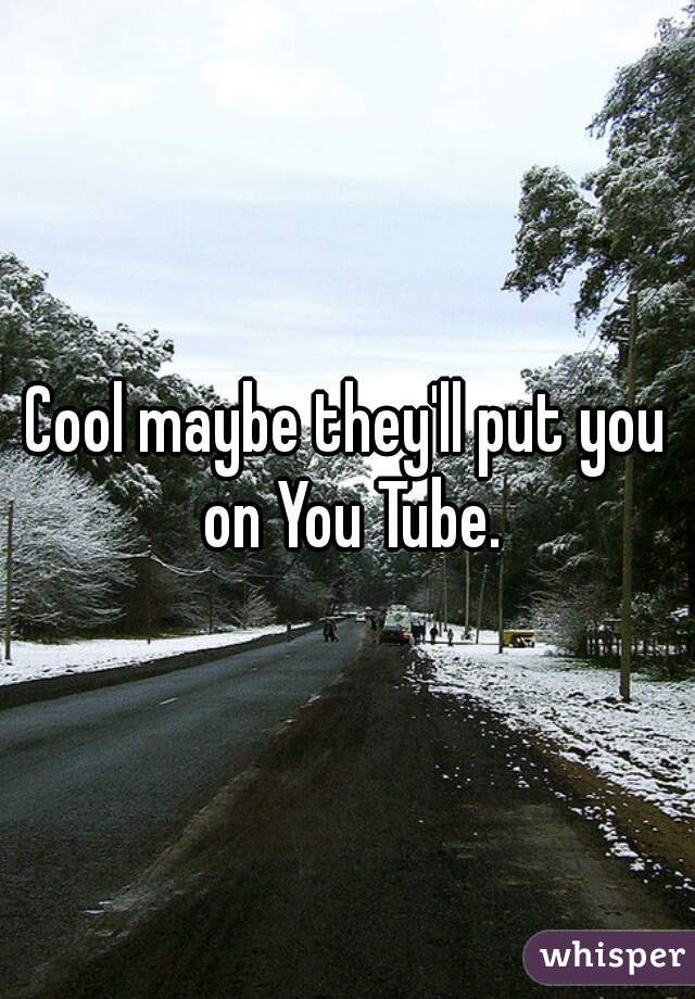 Cool maybe they'll put you on You Tube.