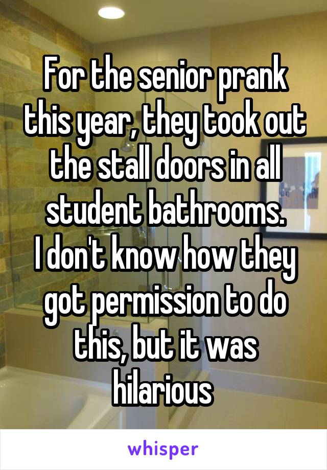 For the senior prank this year, they took out the stall doors in all student bathrooms.
I don't know how they got permission to do this, but it was hilarious 