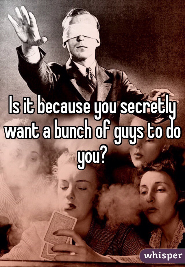 Is it because you secretly want a bunch of guys to do you? 