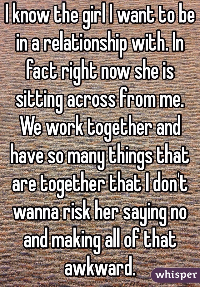 I know the girl I want to be in a relationship with. In fact right now she is sitting across from me. We work together and have so many things that are together that I don't wanna risk her saying no and making all of that awkward. 