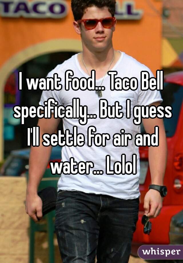I want food... Taco Bell specifically... But I guess I'll settle for air and water... Lolol