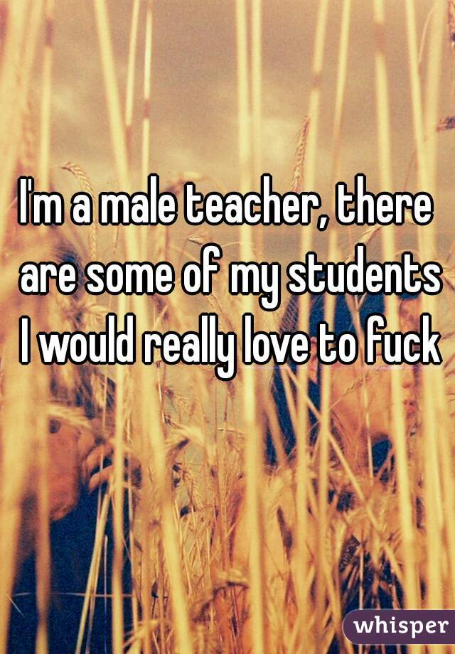 I'm a male teacher, there are some of my students I would really love to fuck 