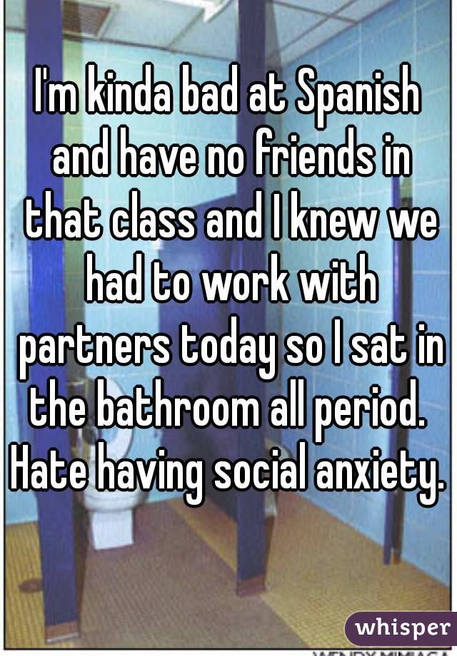 I'm kinda bad at Spanish and have no friends in that class and I knew we had to work with partners today so I sat in the bathroom all period. 
Hate having social anxiety.