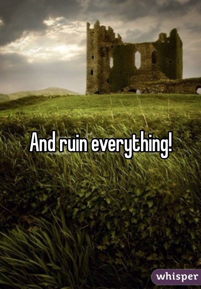And ruin everything!