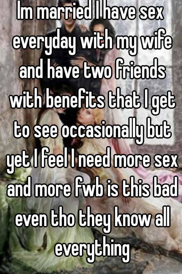 Im married I have sex everyday with my wife and have two friends with benefits that I get to see occasionally but yet I feel I need more sex and more pic