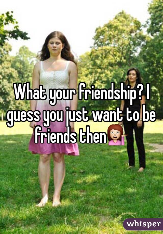 What your friendship? I guess you just want to be friends then💁