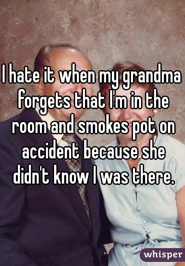 I hate it when my grandma forgets that I'm in the room and smokes pot on accident because she didn't know I was there.