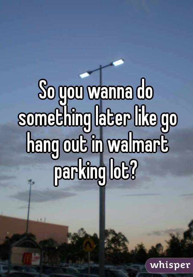 So you wanna do something later like go hang out in walmart parking lot? 