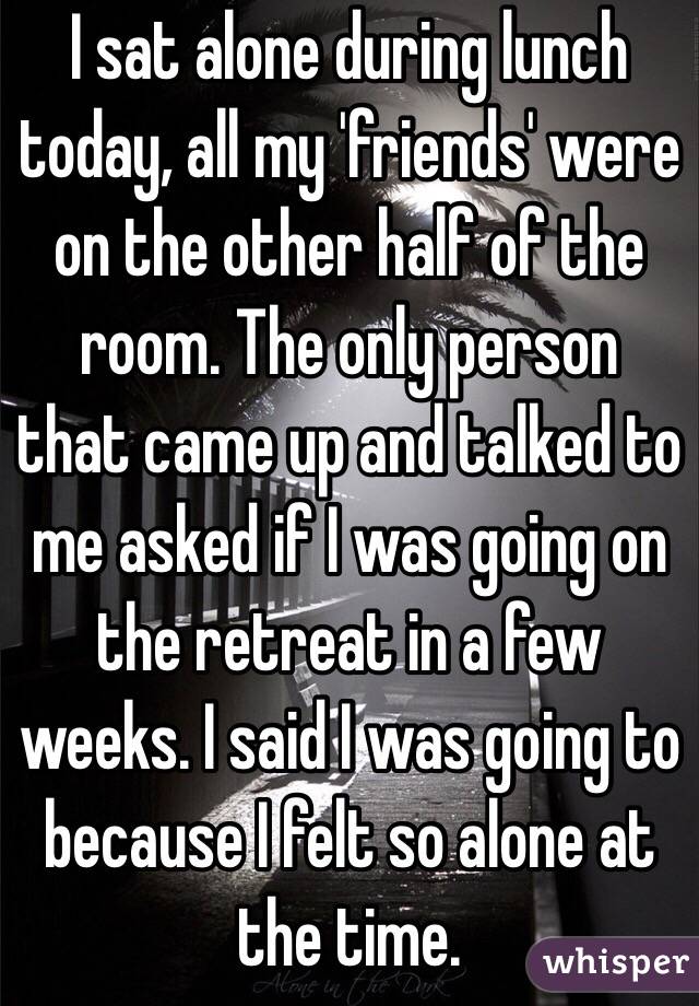 I sat alone during lunch today, all my 'friends' were on the other half of the room. The only person that came up and talked to me asked if I was going on the retreat in a few weeks. I said I was going to because I felt so alone at the time.