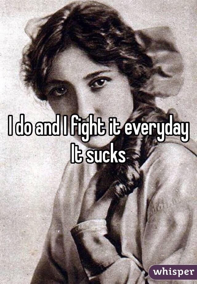 I do and I fight it everyday 
It sucks 