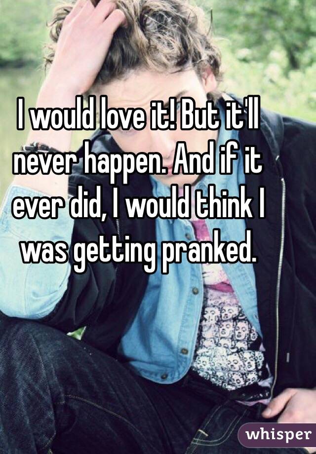 I would love it! But it'll never happen. And if it ever did, I would think I was getting pranked.