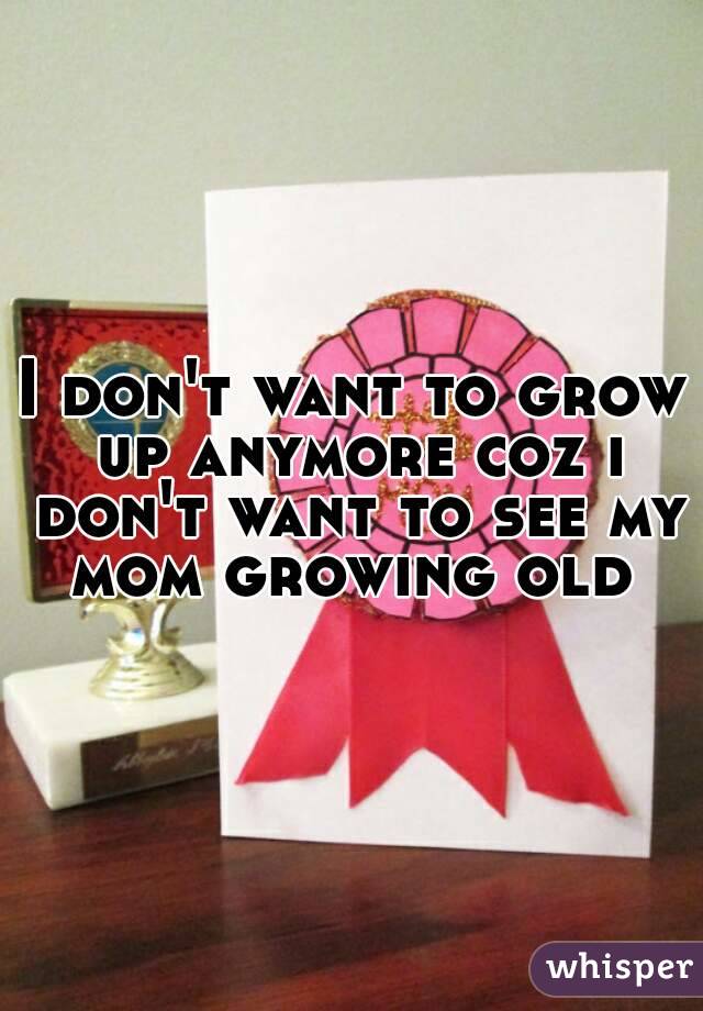 I don't want to grow up anymore coz i don't want to see my mom growing old 