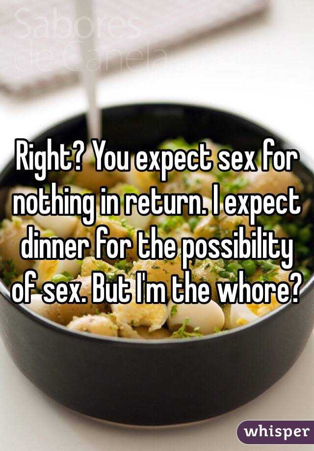 Right? You expect sex for nothing in return. I expect dinner for the possibility of sex. But I'm the whore?
