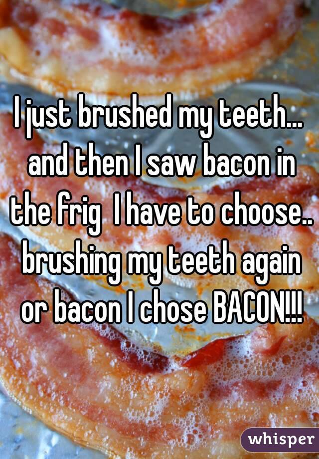 I just brushed my teeth... and then I saw bacon in the frig  I have to choose.. brushing my teeth again or bacon I chose BACON!!!