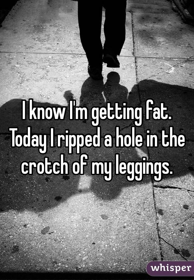 I know I'm getting fat.  Today I ripped a hole in the crotch of my leggings.  