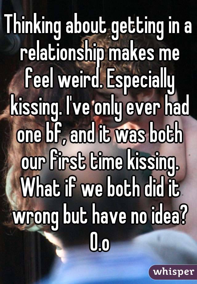Thinking about getting in a relationship makes me feel weird. Especially kissing. I've only ever had one bf, and it was both our first time kissing. What if we both did it wrong but have no idea? O.o