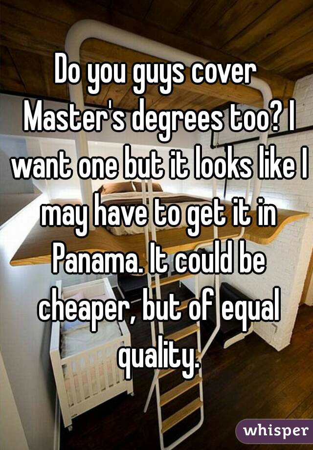 Do you guys cover Master's degrees too? I want one but it looks like I may have to get it in Panama. It could be cheaper, but of equal quality.