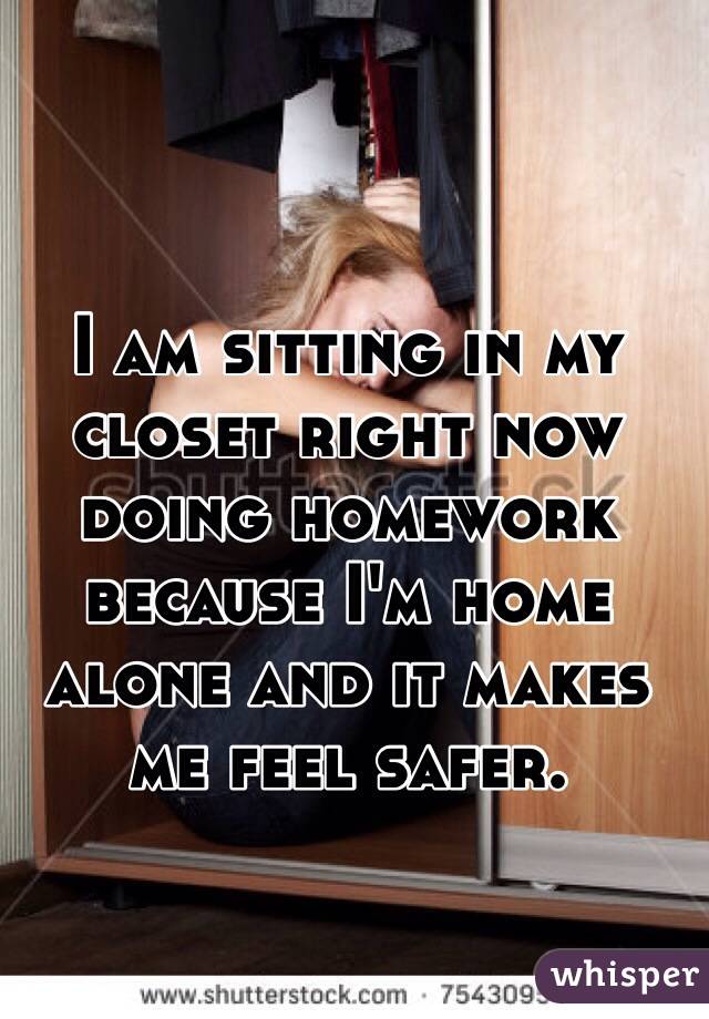 I am sitting in my closet right now doing homework because I'm home alone and it makes me feel safer. 