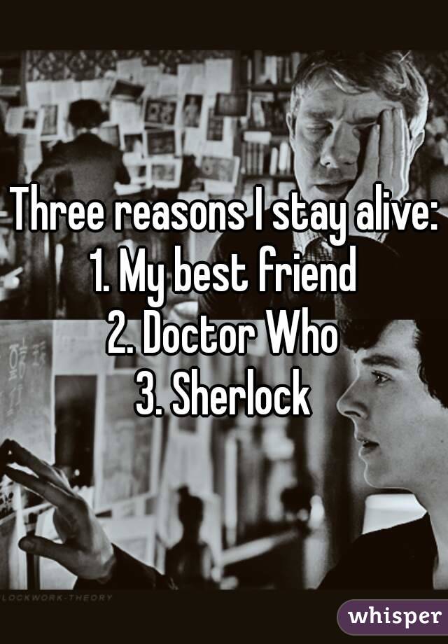 Three reasons I stay alive:
1. My best friend
2. Doctor Who
3. Sherlock