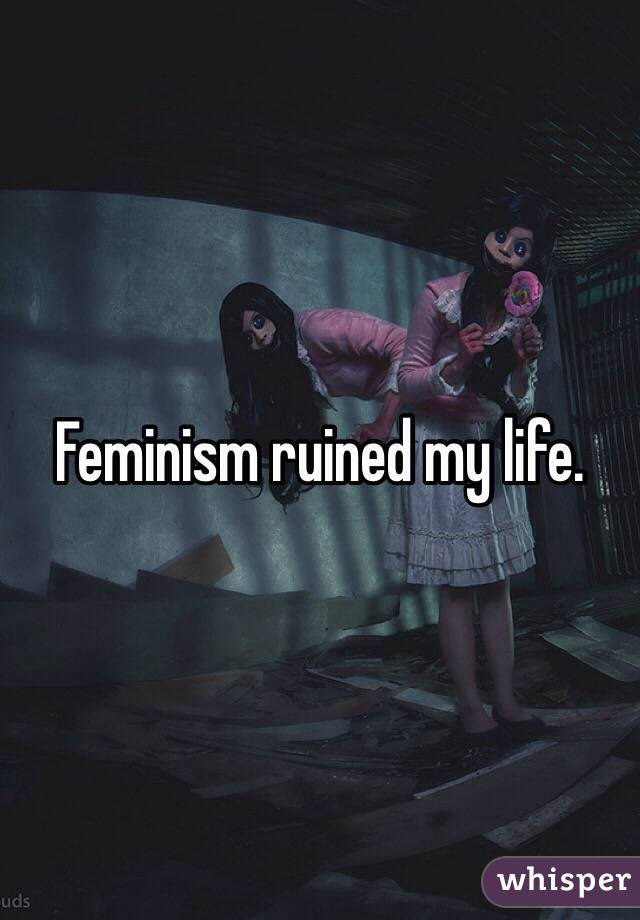 Feminism ruined my life.