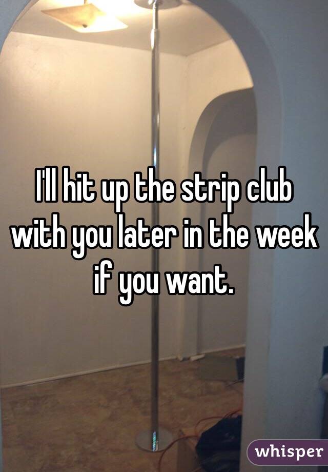 I'll hit up the strip club with you later in the week if you want. 