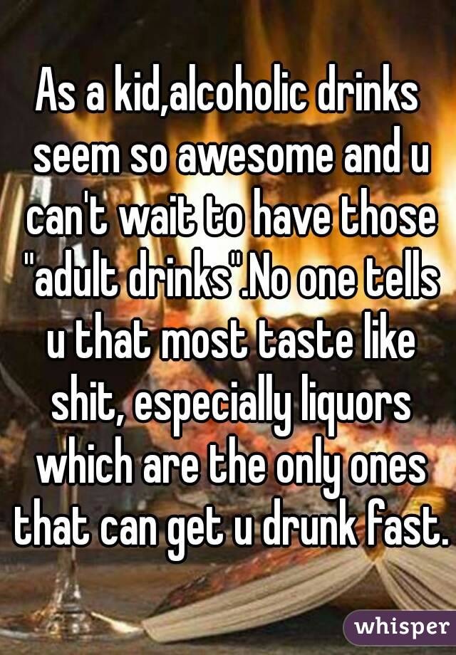 As a kid,alcoholic drinks seem so awesome and u can't wait to have those "adult drinks".No one tells u that most taste like shit, especially liquors which are the only ones that can get u drunk fast.