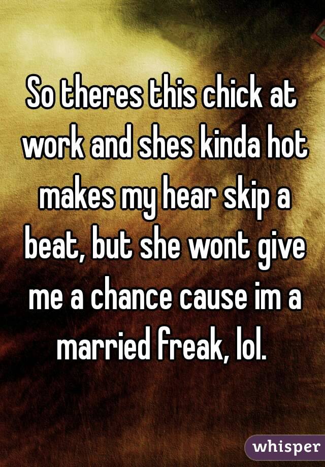 So theres this chick at work and shes kinda hot makes my hear skip a beat, but she wont give me a chance cause im a married freak, lol. 