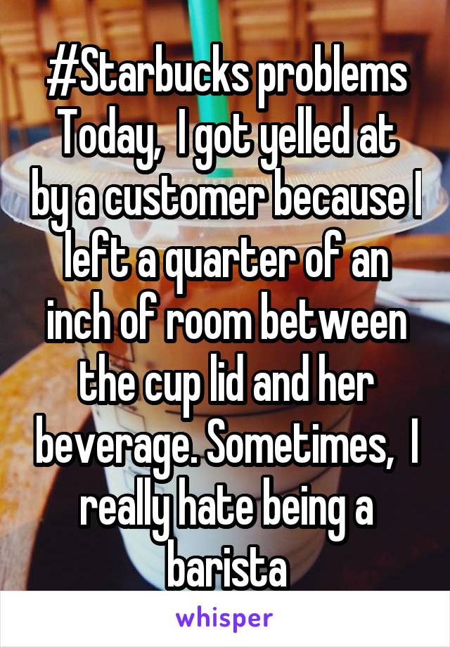 #Starbucks problems
Today,  I got yelled at by a customer because I left a quarter of an inch of room between the cup lid and her beverage. Sometimes,  I really hate being a barista