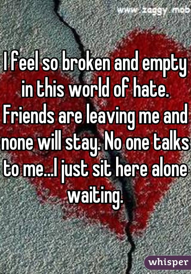 I feel so broken and empty in this world of hate. Friends are leaving me and none will stay. No one talks to me...I just sit here alone waiting.