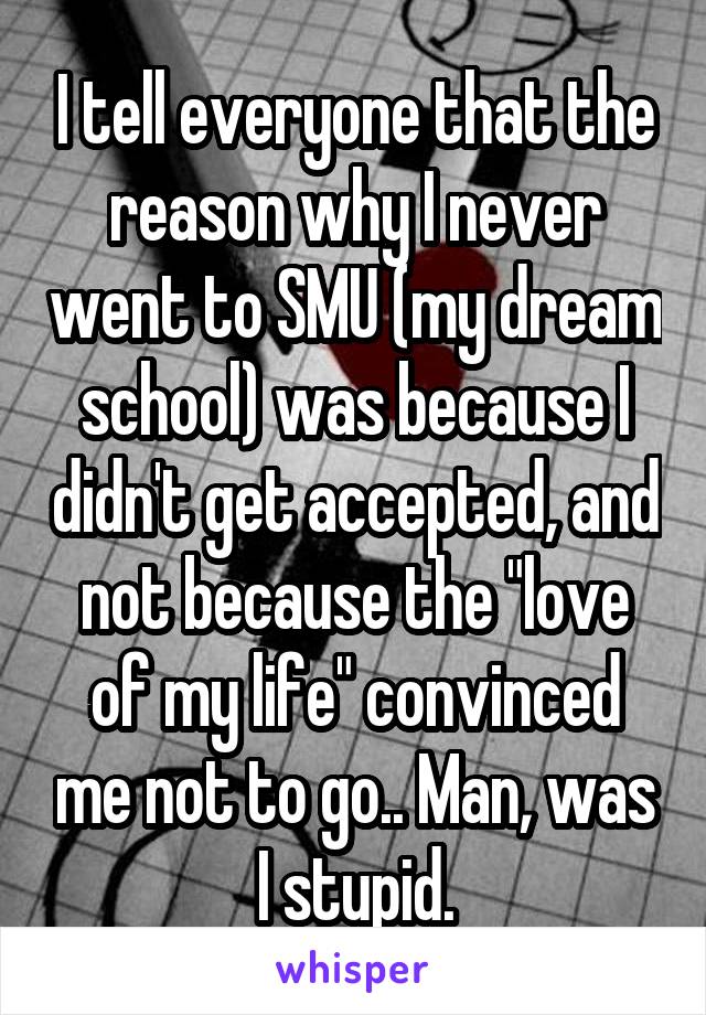 I tell everyone that the reason why I never went to SMU (my dream school) was because I didn't get accepted, and not because the "love of my life" convinced me not to go.. Man, was I stupid.