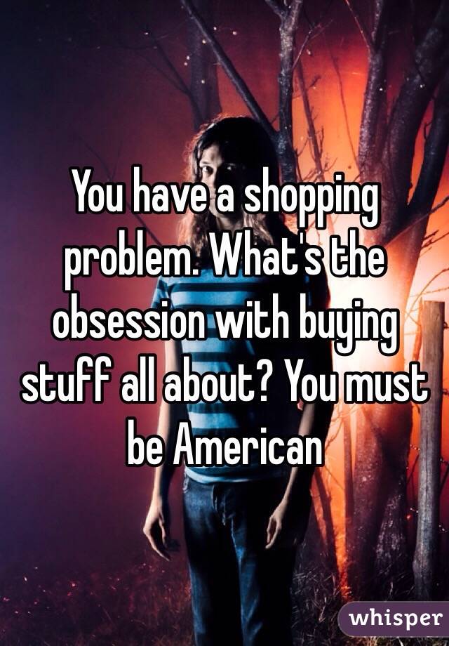 You have a shopping problem. What's the obsession with buying stuff all about? You must be American