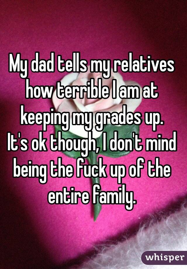 My dad tells my relatives how terrible I am at keeping my grades up. 
It's ok though, I don't mind being the fuck up of the entire family. 