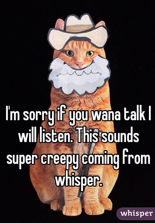 I'm sorry if you wana talk I will listen. This sounds super creepy coming from whisper.