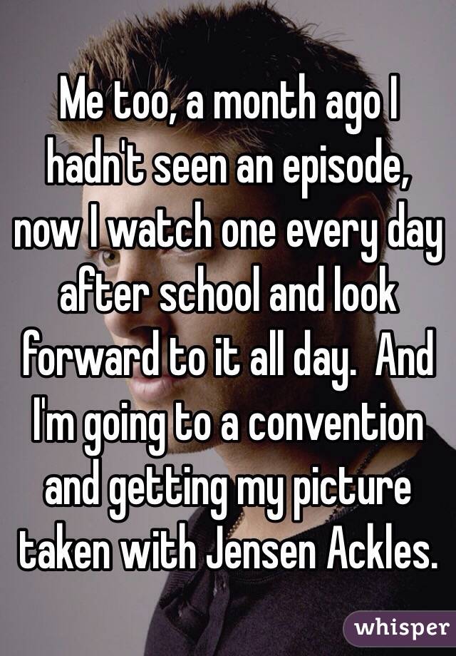 Me too, a month ago I hadn't seen an episode, now I watch one every day after school and look forward to it all day.  And I'm going to a convention and getting my picture taken with Jensen Ackles.  