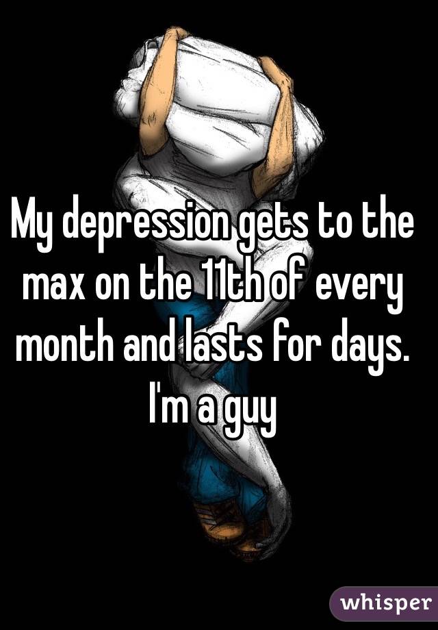 My depression gets to the max on the 11th of every month and lasts for days. I'm a guy 