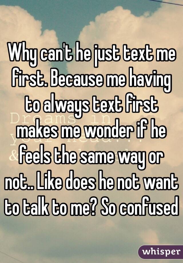Why can't he just text me first. Because me having to always text first makes me wonder if he feels the same way or not.. Like does he not want to talk to me? So confused
