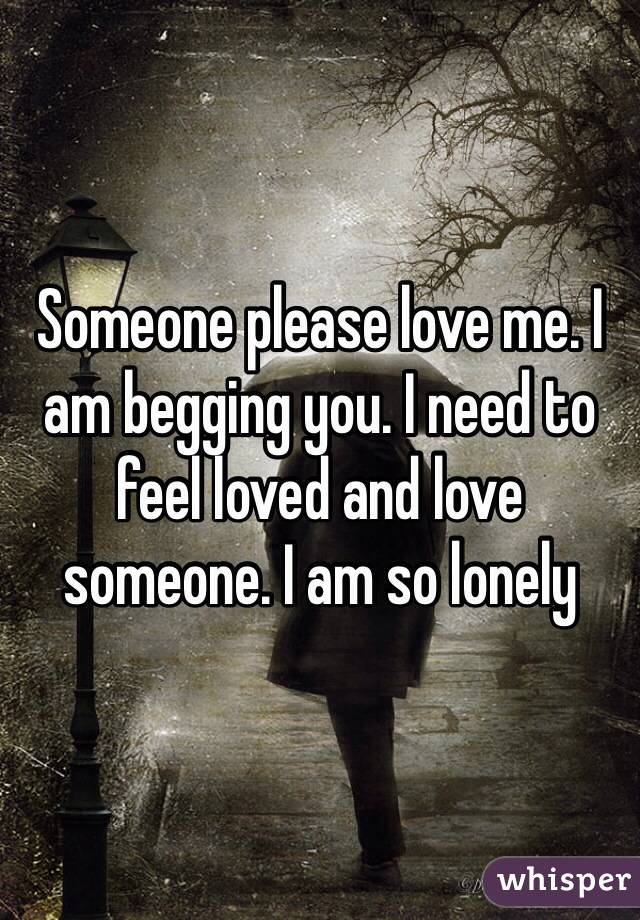 Someone please love me. I am begging you. I need to feel loved and love someone. I am so lonely 