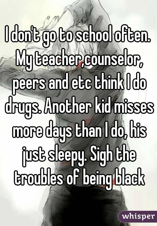 I don't go to school often. My teacher,counselor, peers and etc think I do drugs. Another kid misses more days than I do, his just sleepy. Sigh the troubles of being black