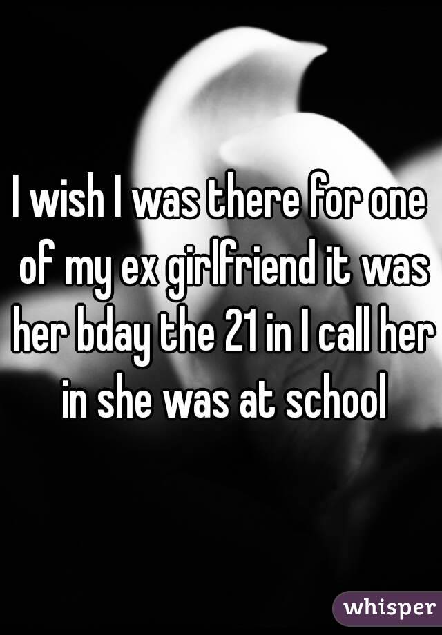 I wish I was there for one of my ex girlfriend it was her bday the 21 in I call her in she was at school