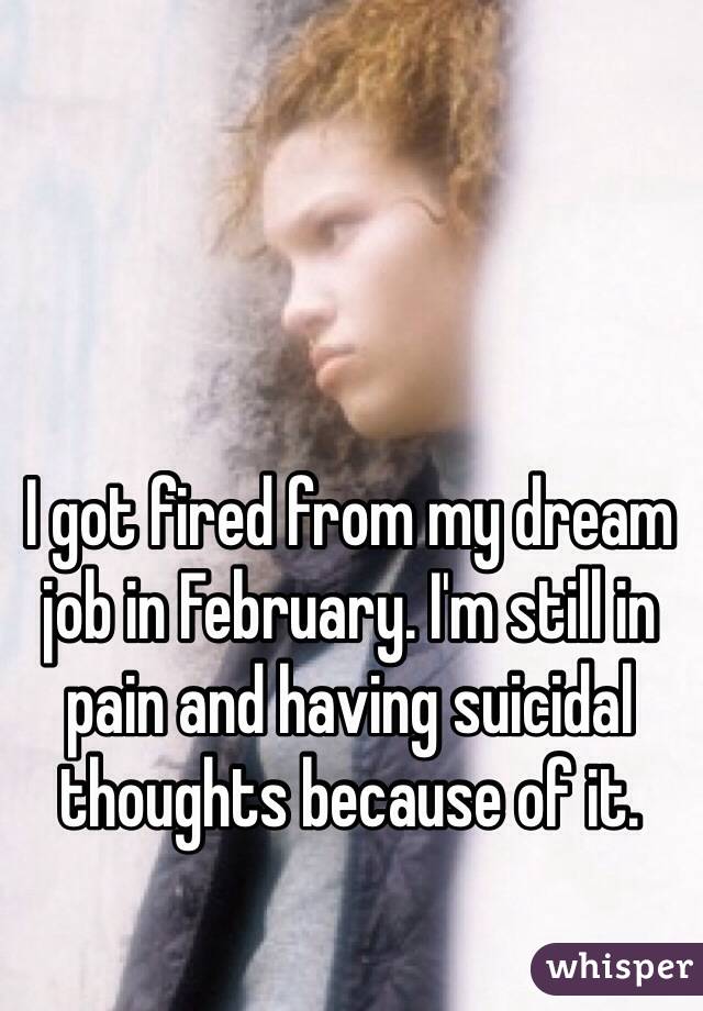 I got fired from my dream job in February. I'm still in pain and having suicidal thoughts because of it. 