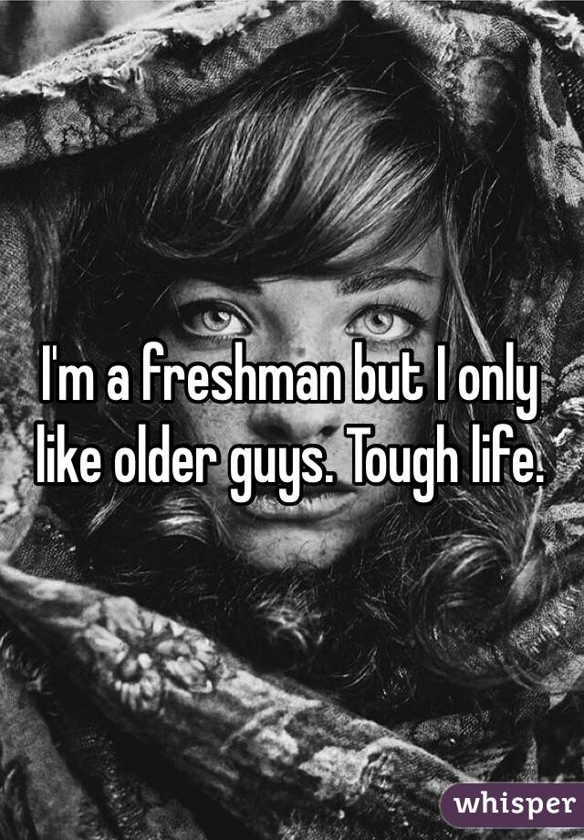 I'm a freshman but I only like older guys. Tough life.
