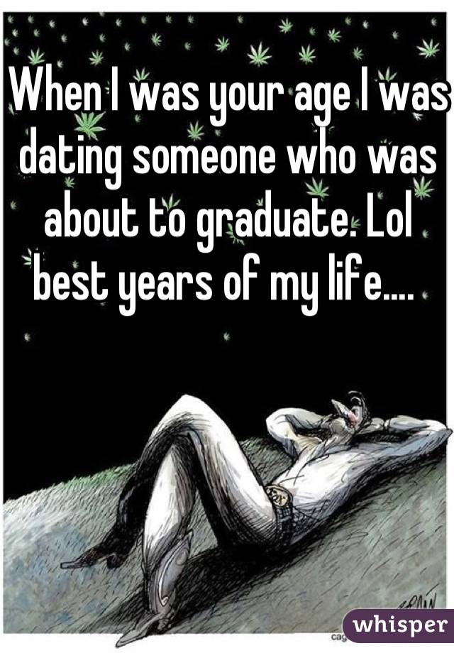 When I was your age I was dating someone who was about to graduate. Lol best years of my life.... 