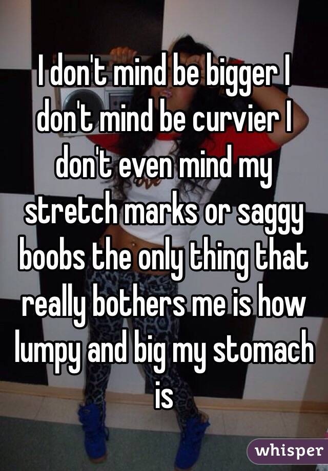 I don't mind be bigger I don't mind be curvier I don't even mind my stretch marks or saggy boobs the only thing that really bothers me is how lumpy and big my stomach is