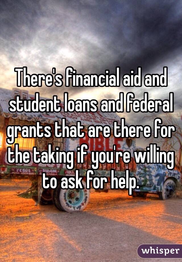 There's financial aid and student loans and federal grants that are there for the taking if you're willing to ask for help. 