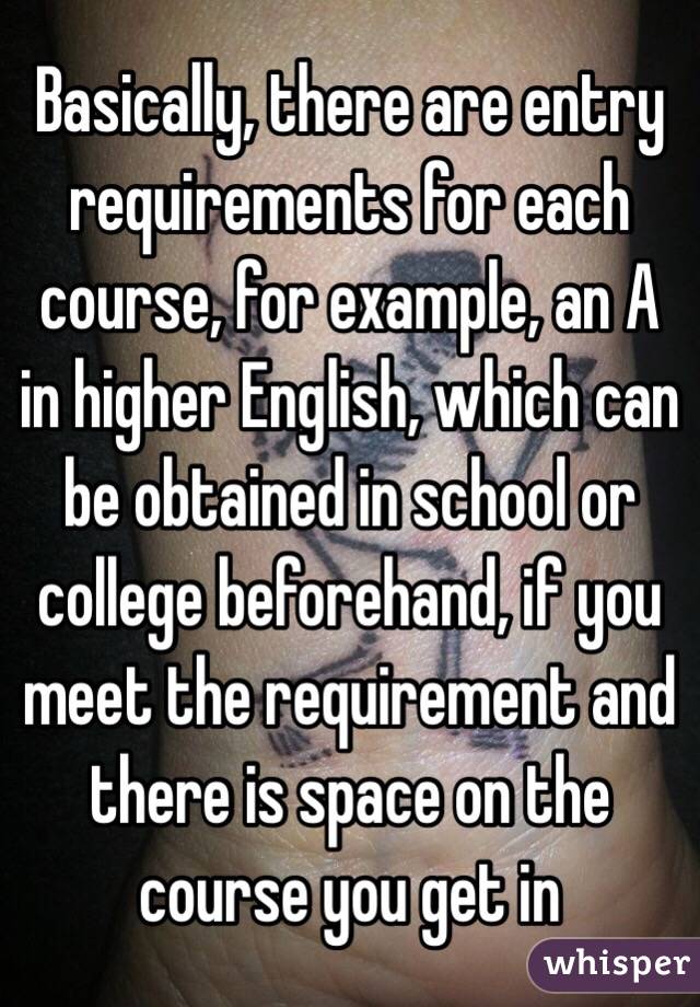 Basically, there are entry requirements for each course, for example, an A in higher English, which can be obtained in school or college beforehand, if you meet the requirement and there is space on the course you get in