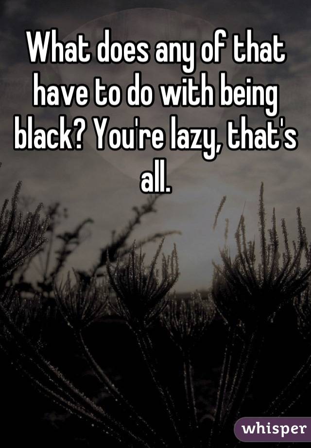 What does any of that have to do with being black? You're lazy, that's all.