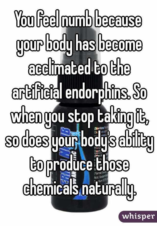 You feel numb because your body has become acclimated to the artificial endorphins. So when you stop taking it, so does your body's ability to produce those chemicals naturally.